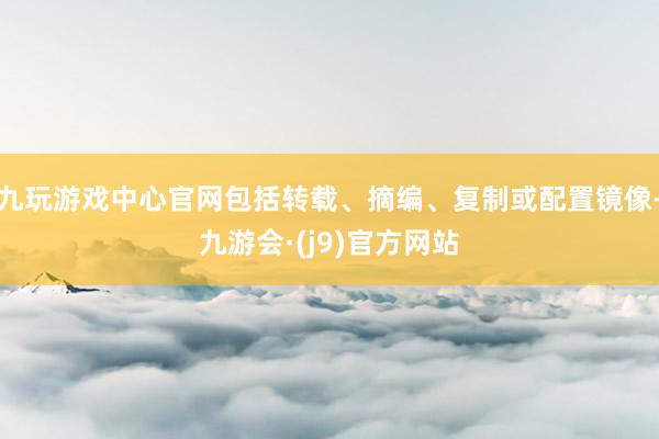 九玩游戏中心官网包括转载、摘编、复制或配置镜像-九游会·(j9)官方网站
