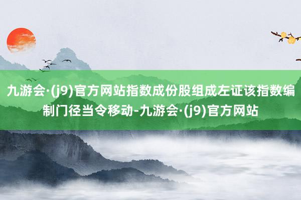 九游会·(j9)官方网站指数成份股组成左证该指数编制门径当令移动-九游会·(j9)官方网站