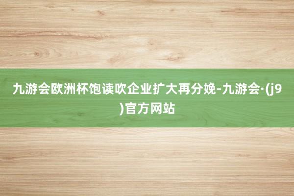 九游会欧洲杯饱读吹企业扩大再分娩-九游会·(j9)官方网站