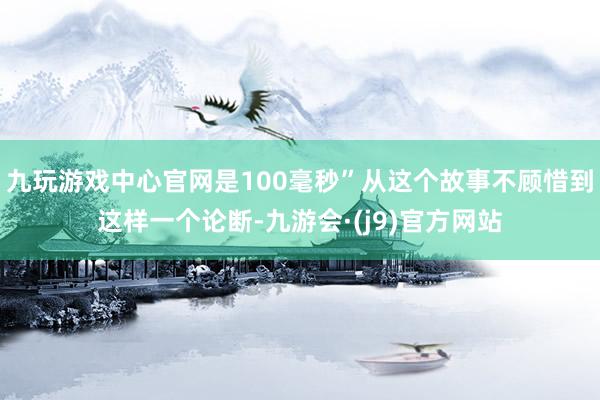 九玩游戏中心官网是100毫秒”从这个故事不顾惜到这样一个论断-九游会·(j9)官方网站