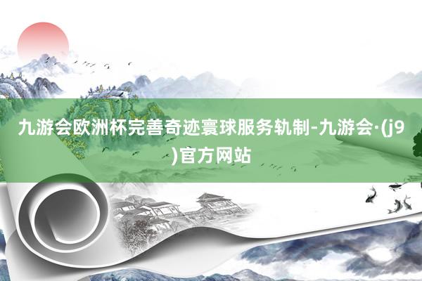 九游会欧洲杯完善奇迹寰球服务轨制-九游会·(j9)官方网站
