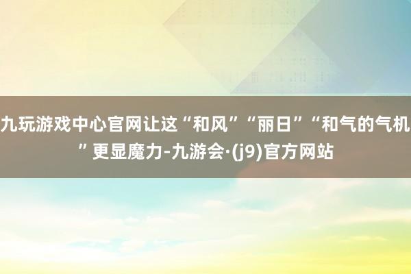 九玩游戏中心官网让这“和风”“丽日”“和气的气机”更显魔力-九游会·(j9)官方网站