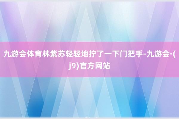九游会体育林紫苏轻轻地拧了一下门把手-九游会·(j9)官方网站