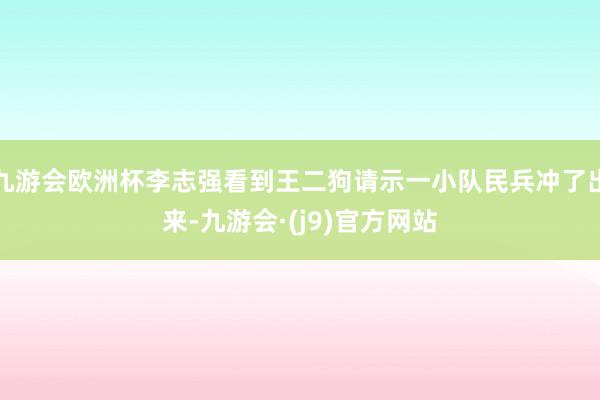 九游会欧洲杯李志强看到王二狗请示一小队民兵冲了出来-九游会·(j9)官方网站