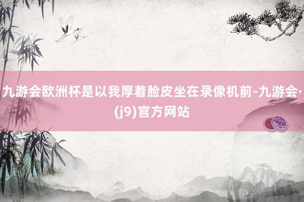 九游会欧洲杯是以我厚着脸皮坐在录像机前-九游会·(j9)官方网站