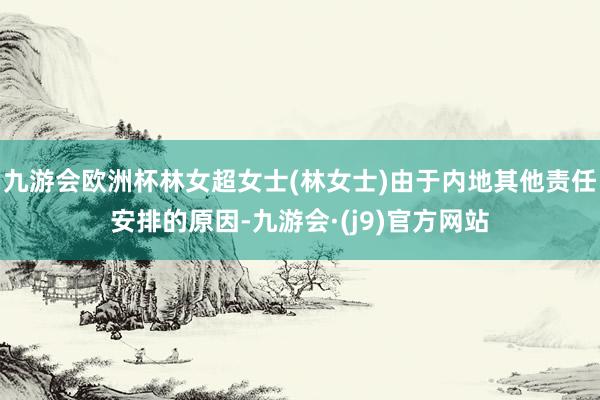 九游会欧洲杯林女超女士(林女士)由于内地其他责任安排的原因-九游会·(j9)官方网站