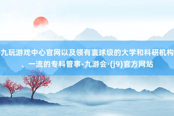 九玩游戏中心官网以及领有寰球级的大学和科研机构、一流的专科管事-九游会·(j9)官方网站