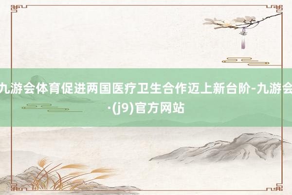九游会体育促进两国医疗卫生合作迈上新台阶-九游会·(j9)官方网站