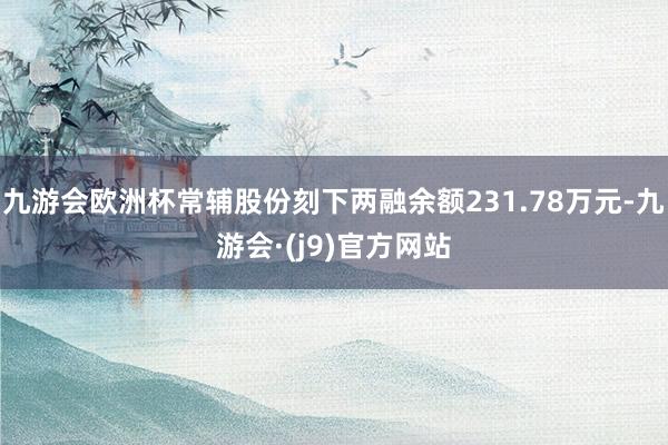 九游会欧洲杯常辅股份刻下两融余额231.78万元-九游会·(j9)官方网站