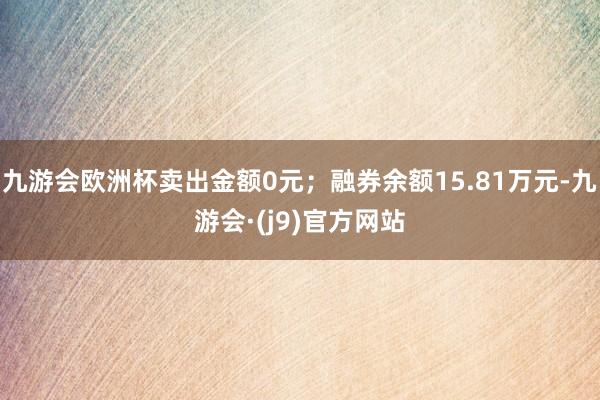九游会欧洲杯卖出金额0元；融券余额15.81万元-九游会·(j9)官方网站