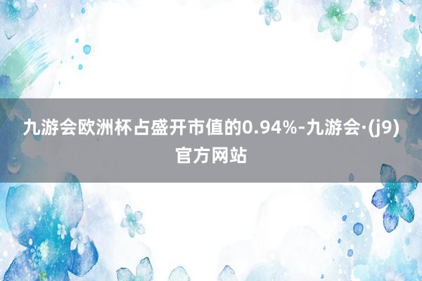 九游会欧洲杯占盛开市值的0.94%-九游会·(j9)官方网站