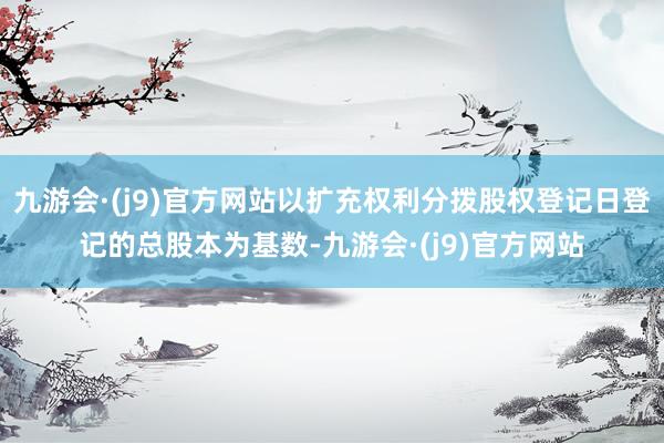 九游会·(j9)官方网站以扩充权利分拨股权登记日登记的总股本为基数-九游会·(j9)官方网站