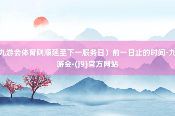 九游会体育则顺延至下一服务日)前一日止的时间-九游会·(j9)官方网站