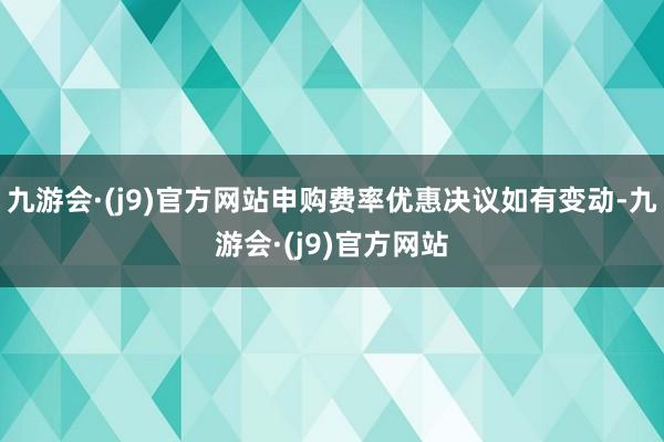 九游会·(j9)官方网站申购费率优惠决议如有变动-九游会·(j9)官方网站