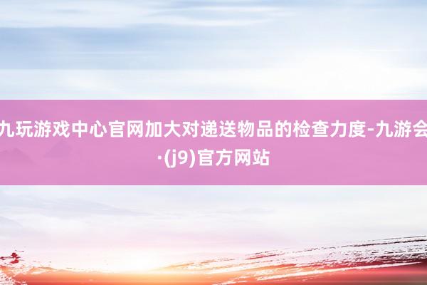 九玩游戏中心官网加大对递送物品的检查力度-九游会·(j9)官方网站
