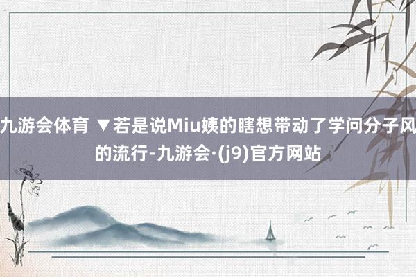 九游会体育 ▼若是说Miu姨的瞎想带动了学问分子风的流行-九游会·(j9)官方网站