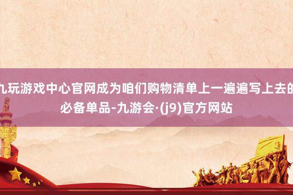 九玩游戏中心官网成为咱们购物清单上一遍遍写上去的必备单品-九游会·(j9)官方网站