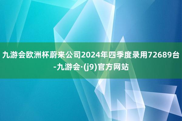 九游会欧洲杯蔚来公司2024年四季度录用72689台-九游会·(j9)官方网站