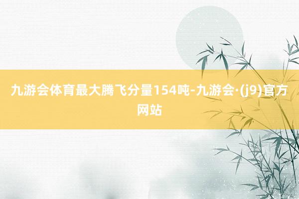 九游会体育最大腾飞分量154吨-九游会·(j9)官方网站