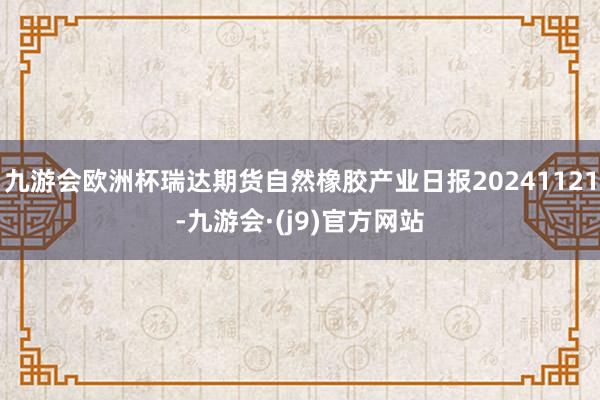 九游会欧洲杯瑞达期货自然橡胶产业日报20241121-九游会·(j9)官方网站