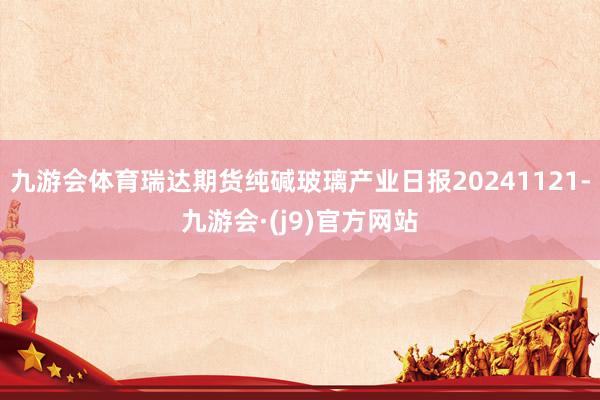 九游会体育瑞达期货纯碱玻璃产业日报20241121-九游会·(j9)官方网站