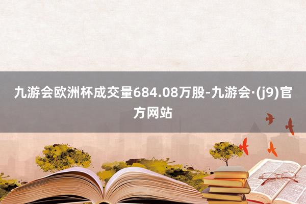 九游会欧洲杯成交量684.08万股-九游会·(j9)官方网站