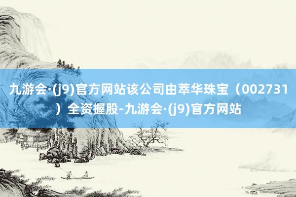 九游会·(j9)官方网站该公司由萃华珠宝（002731）全资握股-九游会·(j9)官方网站