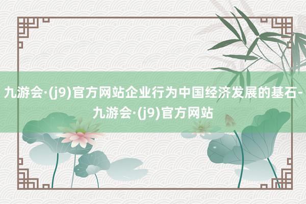 九游会·(j9)官方网站企业行为中国经济发展的基石-九游会·(j9)官方网站
