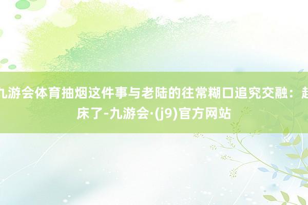 九游会体育抽烟这件事与老陆的往常糊口追究交融:起床了-九游会·(j9)官方网站