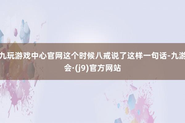 九玩游戏中心官网这个时候八戒说了这样一句话-九游会·(j9)官方网站