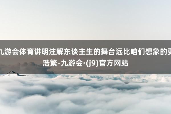 九游会体育讲明注解东谈主生的舞台远比咱们想象的更浩繁-九游会·(j9)官方网站