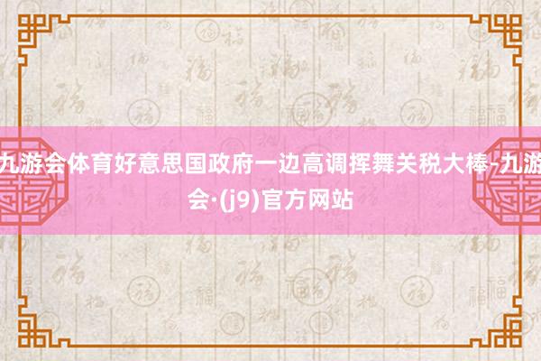 九游会体育好意思国政府一边高调挥舞关税大棒-九游会·(j9)官方网站