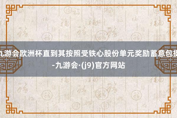 九游会欧洲杯直到其按照受铁心股份单元奖励蓄意包摄-九游会·(j9)官方网站
