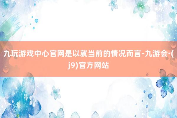 九玩游戏中心官网是以就当前的情况而言-九游会·(j9)官方网站