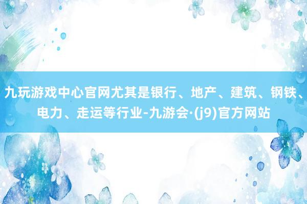 九玩游戏中心官网尤其是银行、地产、建筑、钢铁、电力、走运等行业-九游会·(j9)官方网站